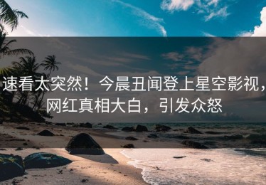 速看太突然！今晨丑闻登上星空影视，网红真相大白，引发众怒
