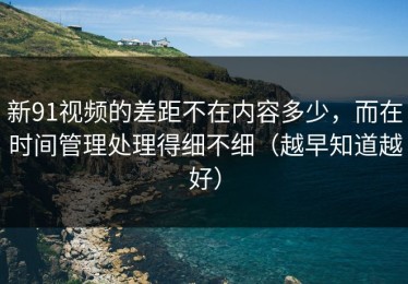 新91视频的差距不在内容多少，而在时间管理处理得细不细（越早知道越好）