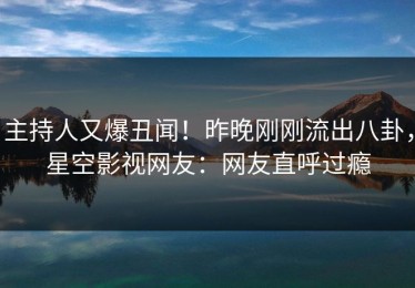 主持人又爆丑闻！昨晚刚刚流出八卦，星空影视网友：网友直呼过瘾