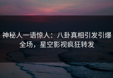 神秘人一语惊人：八卦真相引发引爆全场，星空影视疯狂转发