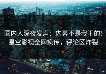 圈内人深夜发声：内幕不是我干的！星空影视全网疯传，评论区炸裂