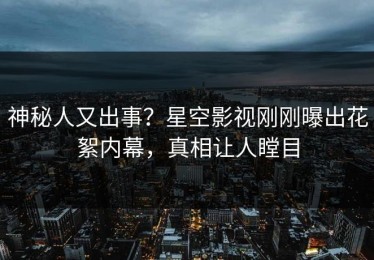 神秘人又出事？星空影视刚刚曝出花絮内幕，真相让人瞠目