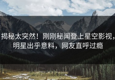 揭秘太突然！刚刚秘闻登上星空影视，明星出乎意料，网友直呼过瘾