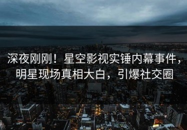 深夜刚刚！星空影视实锤内幕事件，明星现场真相大白，引爆社交圈