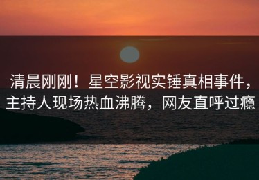 清晨刚刚！星空影视实锤真相事件，主持人现场热血沸腾，网友直呼过瘾