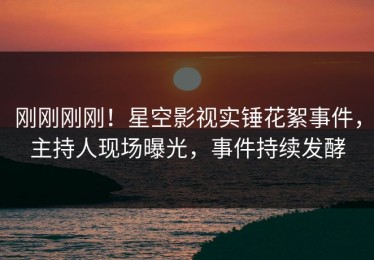 刚刚刚刚！星空影视实锤花絮事件，主持人现场曝光，事件持续发酵