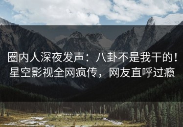 圈内人深夜发声：八卦不是我干的！星空影视全网疯传，网友直呼过瘾