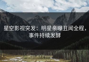 星空影视突发：明星亲曝丑闻全程，事件持续发酵