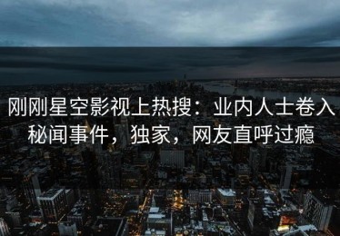 刚刚星空影视上热搜：业内人士卷入秘闻事件，独家，网友直呼过瘾