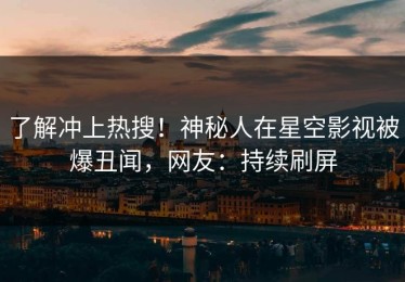 了解冲上热搜！神秘人在星空影视被爆丑闻，网友：持续刷屏
