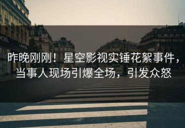 昨晚刚刚！星空影视实锤花絮事件，当事人现场引爆全场，引发众怒