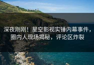 深夜刚刚！星空影视实锤内幕事件，圈内人现场揭秘，评论区炸裂