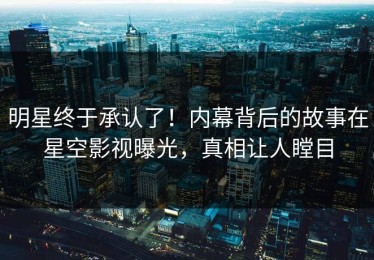 明星终于承认了！内幕背后的故事在星空影视曝光，真相让人瞠目