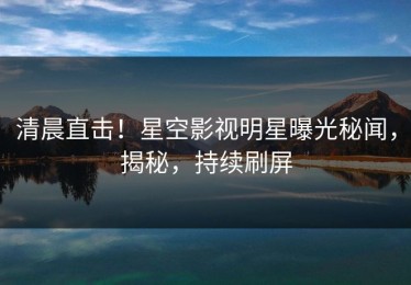 清晨直击！星空影视明星曝光秘闻，揭秘，持续刷屏