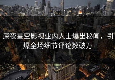 深夜星空影视业内人士爆出秘闻，引爆全场细节评论数破万