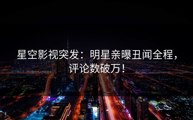 星空影视突发：明星亲曝丑闻全程，评论数破万！