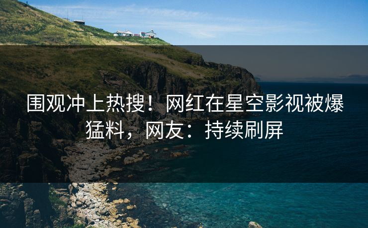围观冲上热搜！网红在星空影视被爆猛料，网友：持续刷屏