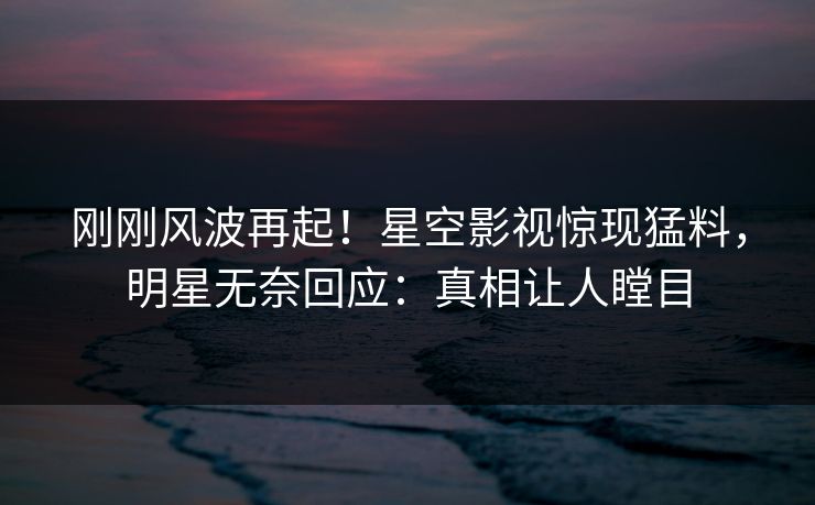刚刚风波再起！星空影视惊现猛料，明星无奈回应：真相让人瞠目