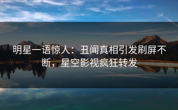 明星一语惊人：丑闻真相引发刷屏不断，星空影视疯狂转发