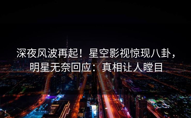 深夜风波再起！星空影视惊现八卦，明星无奈回应：真相让人瞠目