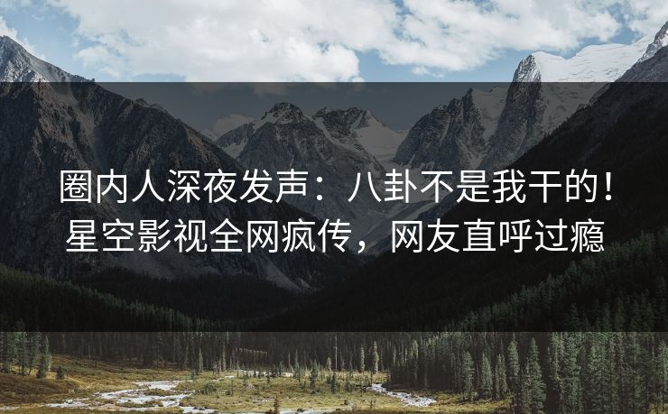 圈内人深夜发声：八卦不是我干的！星空影视全网疯传，网友直呼过瘾