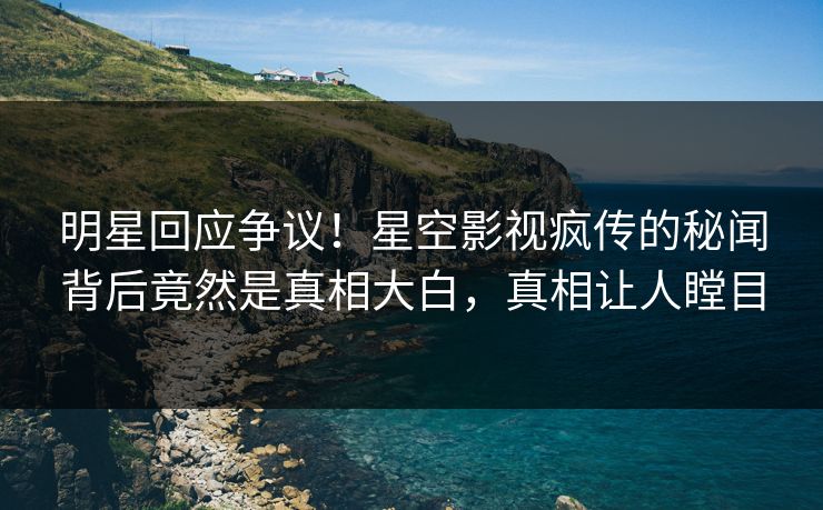 明星回应争议！星空影视疯传的秘闻背后竟然是真相大白，真相让人瞠目