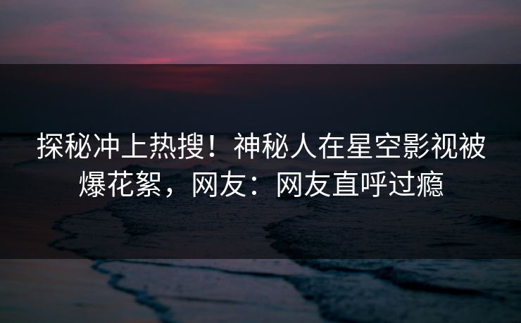 探秘冲上热搜！神秘人在星空影视被爆花絮，网友：网友直呼过瘾
