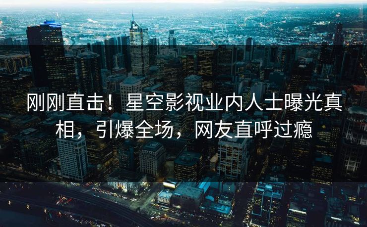 刚刚直击！星空影视业内人士曝光真相，引爆全场，网友直呼过瘾