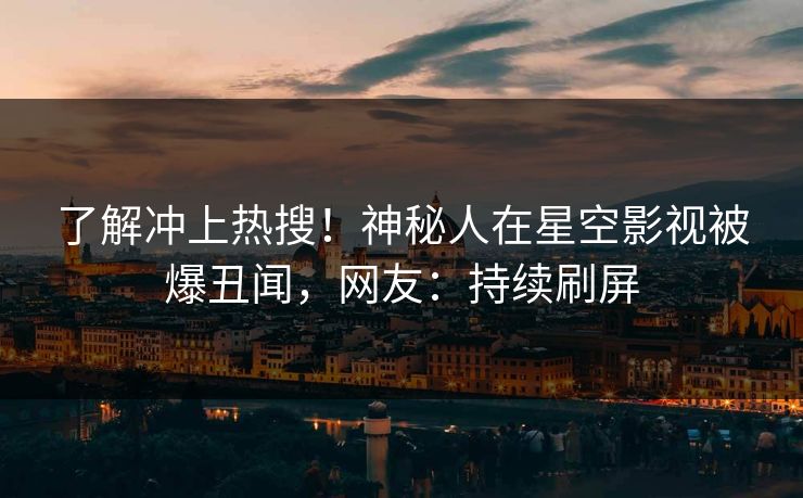 了解冲上热搜！神秘人在星空影视被爆丑闻，网友：持续刷屏