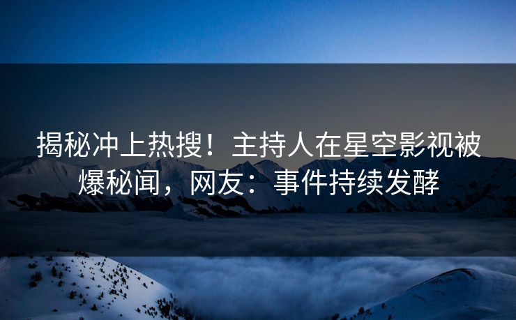 揭秘冲上热搜！主持人在星空影视被爆秘闻，网友：事件持续发酵