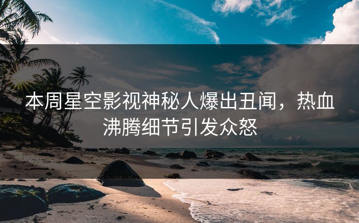 本周星空影视神秘人爆出丑闻，热血沸腾细节引发众怒
