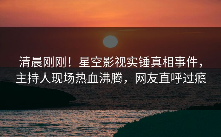 清晨刚刚！星空影视实锤真相事件，主持人现场热血沸腾，网友直呼过瘾