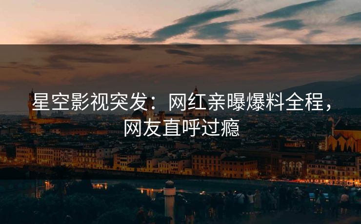 星空影视突发：网红亲曝爆料全程，网友直呼过瘾