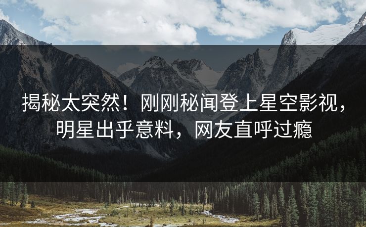 揭秘太突然！刚刚秘闻登上星空影视，明星出乎意料，网友直呼过瘾