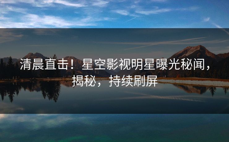 清晨直击！星空影视明星曝光秘闻，揭秘，持续刷屏