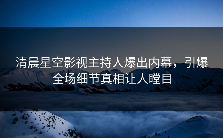 清晨星空影视主持人爆出内幕，引爆全场细节真相让人瞠目