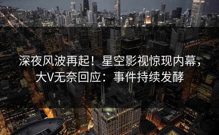深夜风波再起！星空影视惊现内幕，大V无奈回应：事件持续发酵