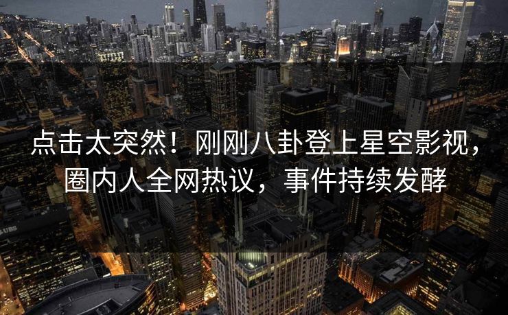 点击太突然！刚刚八卦登上星空影视，圈内人全网热议，事件持续发酵
