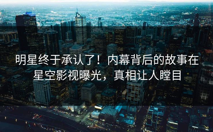 明星终于承认了！内幕背后的故事在星空影视曝光，真相让人瞠目