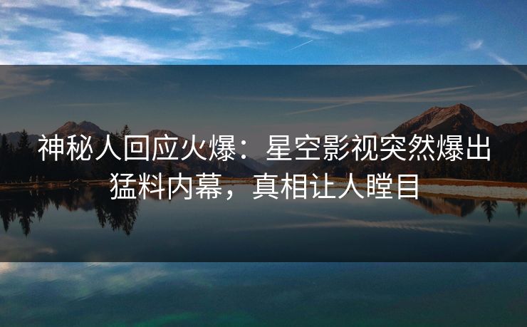 神秘人回应火爆：星空影视突然爆出猛料内幕，真相让人瞠目