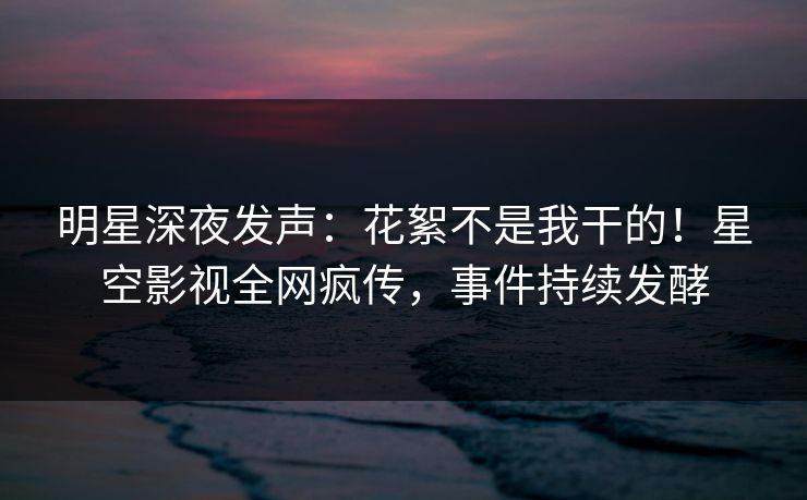 明星深夜发声：花絮不是我干的！星空影视全网疯传，事件持续发酵