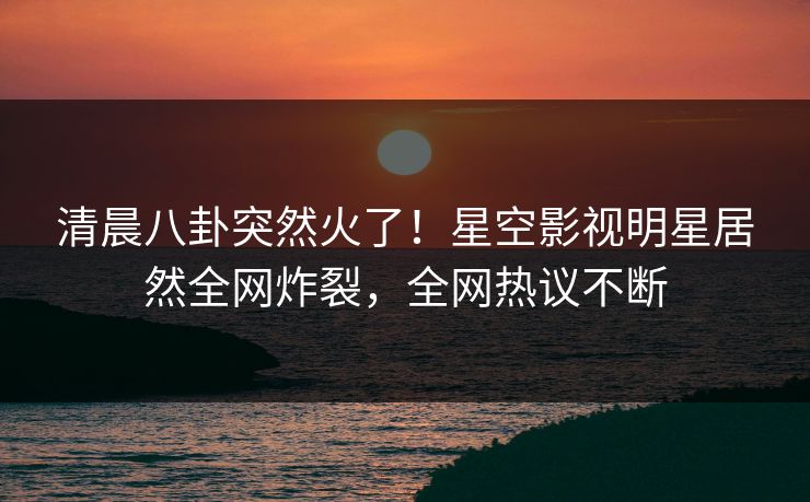 清晨八卦突然火了！星空影视明星居然全网炸裂，全网热议不断