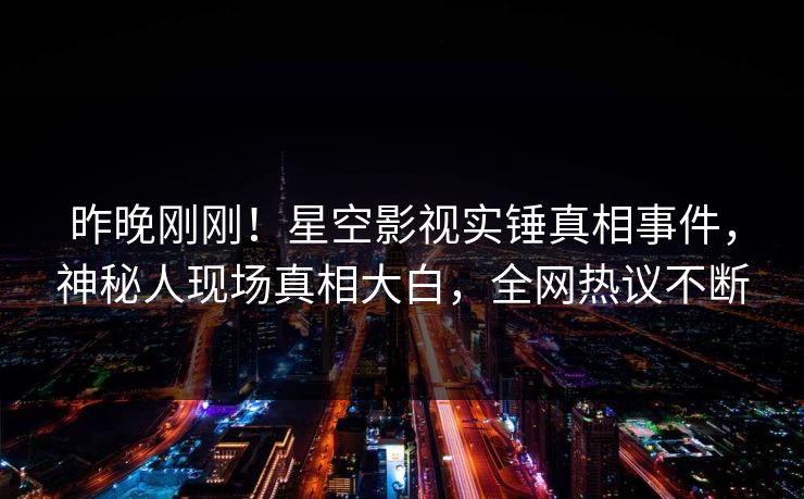 昨晚刚刚！星空影视实锤真相事件，神秘人现场真相大白，全网热议不断