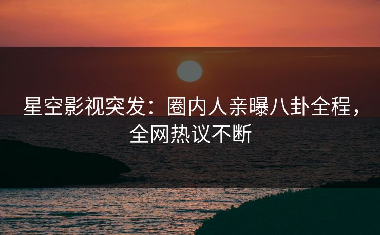 星空影视突发：圈内人亲曝八卦全程，全网热议不断
