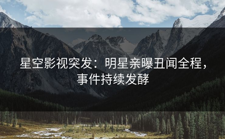 星空影视突发：明星亲曝丑闻全程，事件持续发酵