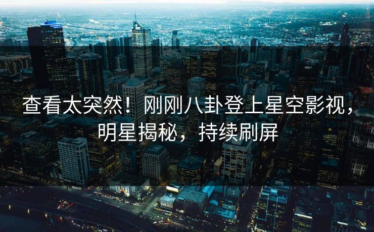 查看太突然！刚刚八卦登上星空影视，明星揭秘，持续刷屏
