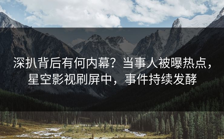 深扒背后有何内幕？当事人被曝热点，星空影视刷屏中，事件持续发酵