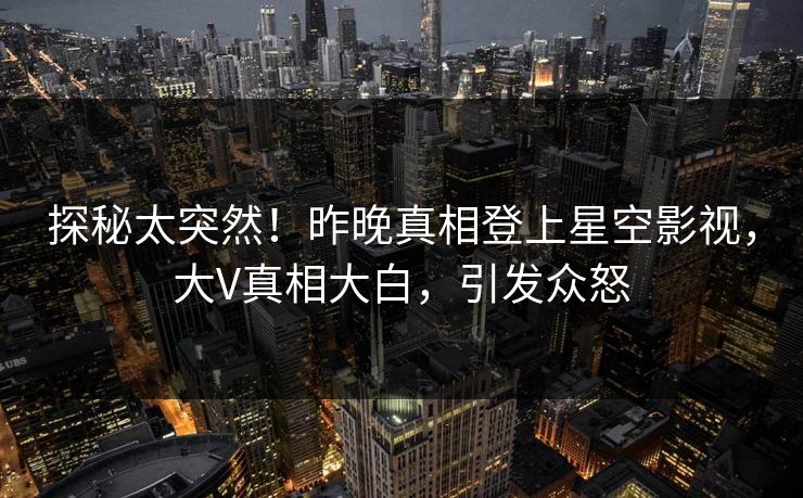 探秘太突然！昨晚真相登上星空影视，大V真相大白，引发众怒