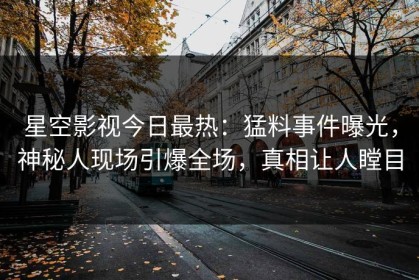 星空影视今日最热：猛料事件曝光，神秘人现场引爆全场，真相让人瞠目