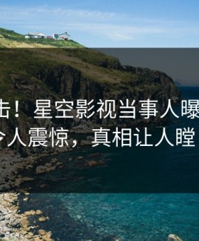 本周直击！星空影视当事人曝光丑闻，令人震惊，真相让人瞠目